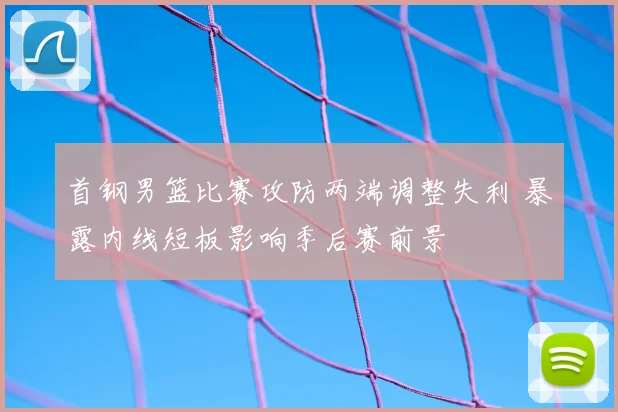 首钢男篮比赛攻防两端调整失利 暴露内线短板影响季后赛前景