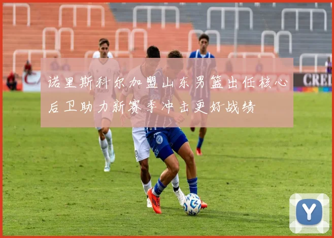 诺里斯科尔加盟山东男篮出任核心后卫助力新赛季冲击更好战绩