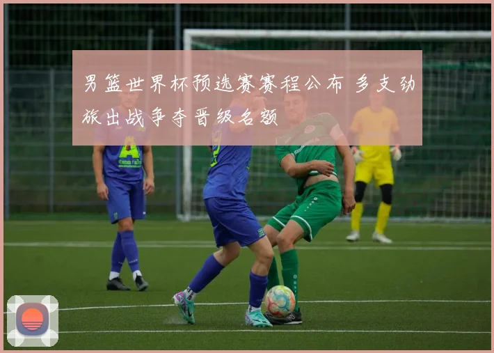 男篮世界杯预选赛赛程公布 多支劲旅出战争夺晋级名额