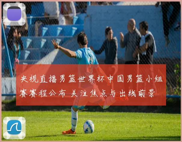 央视直播男篮世界杯中国男篮小组赛赛程公布 关注焦点与出线前景