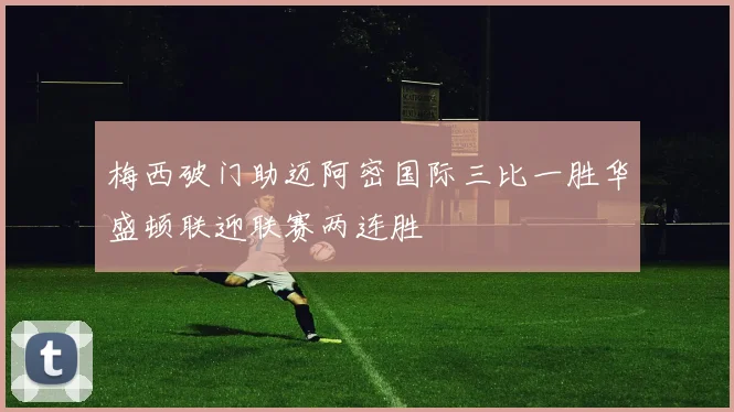 梅西破门助迈阿密国际三比一胜华盛顿联迎联赛两连胜