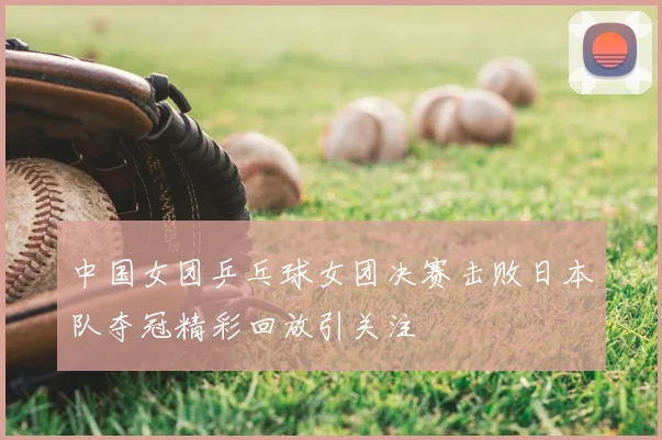 中国女团乒乓球女团决赛击败日本队夺冠精彩回放引关注