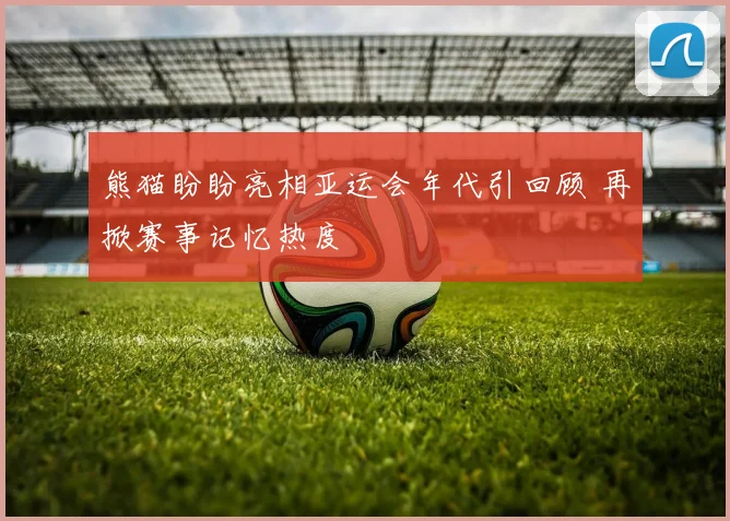 熊猫盼盼亮相亚运会年代引回顾 再掀赛事记忆热度