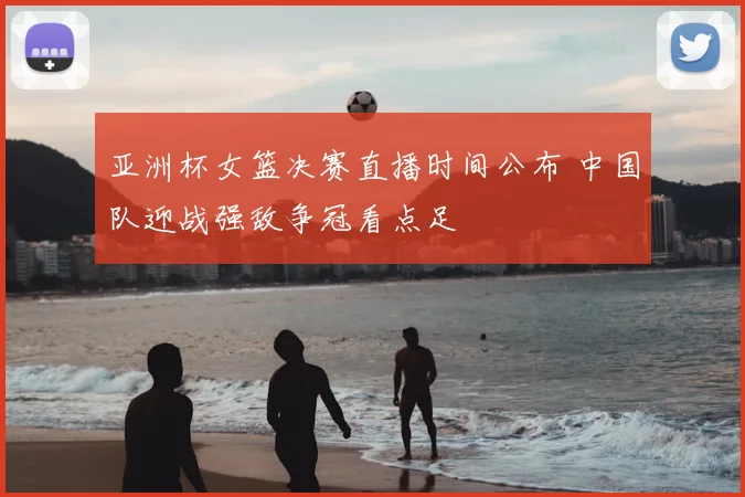 亚洲杯女篮决赛直播时间公布 中国队迎战强敌争冠看点足