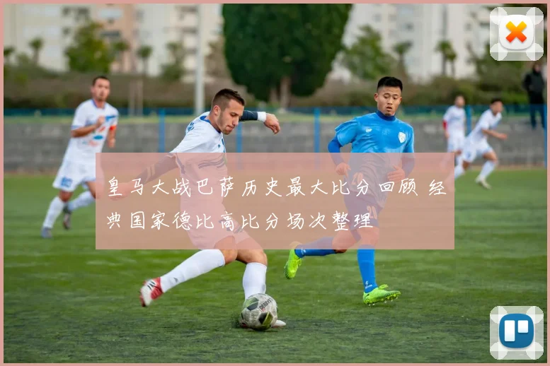 皇马大战巴萨历史最大比分回顾 经典国家德比高比分场次整理