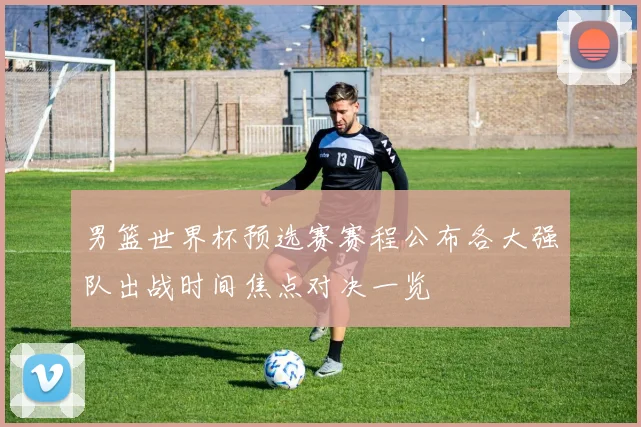 男篮世界杯预选赛赛程公布各大强队出战时间焦点对决一览