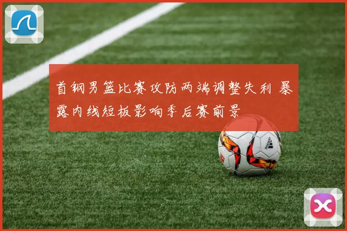 首钢男篮比赛攻防两端调整失利 暴露内线短板影响季后赛前景