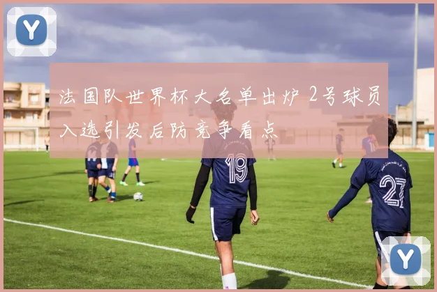 法国队世界杯大名单出炉 2号球员入选引发后防竞争看点