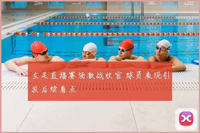 女足直播赛场激战收官 球员表现引发后续看点