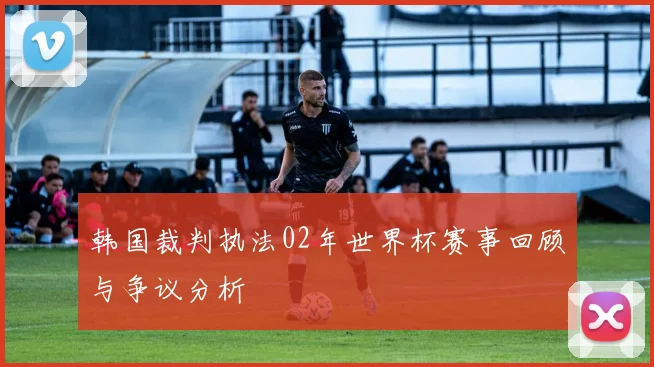 韩国裁判执法02年世界杯赛事回顾与争议分析
