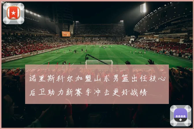 诺里斯科尔加盟山东男篮出任核心后卫助力新赛季冲击更好战绩