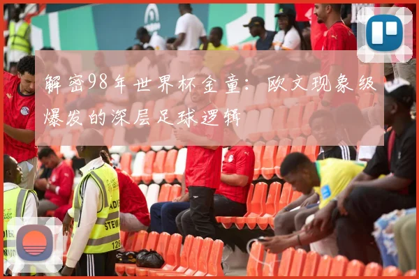 解密98年世界杯金童：欧文现象级爆发的深层足球逻辑