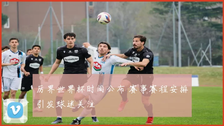 厉界世界杯时间公布 赛事赛程安排引发球迷关注
