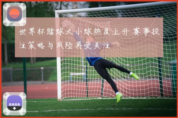 世界杯赌球大小球热度上升 赛事投注策略与风险再受关注