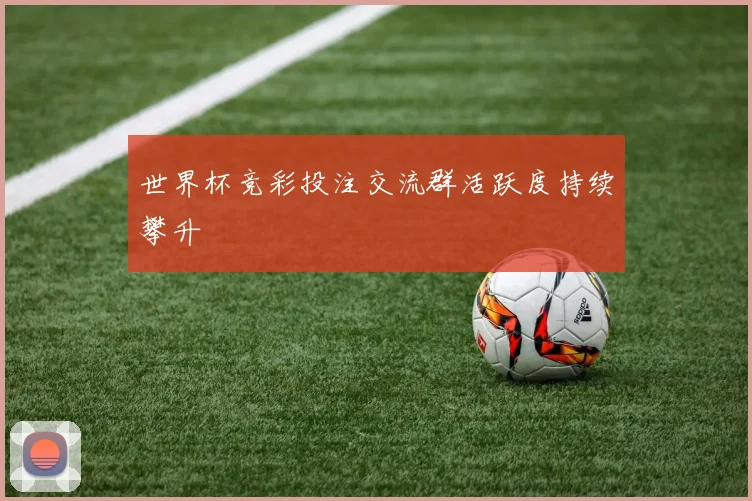 世界杯竞彩投注交流群活跃度持续攀升