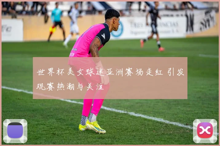 世界杯美女球迷亚洲赛场走红 引发观赛热潮与关注