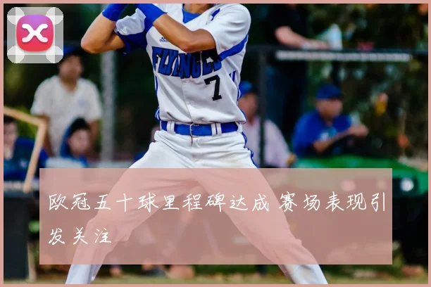 欧冠五十球里程碑达成 赛场表现引发关注